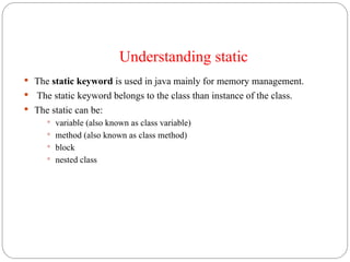 Understanding static
 The static keyword is used in java mainly for memory management.
 The static keyword belongs to the class than instance of the class.
 The static can be:
 variable (also known as class variable)
 method (also known as class method)
 block
 nested class
 