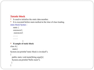3)static block
 Is used to initialize the static data member.
 It is executed before main method at the time of class loading.
static block Syntax :
static {
statement1;
statement2;
…….
…….
}
 Example of static block
class A{
static{
System.out.println("static block is invoked");
}
public static void main(String args[]){
System.out.println("Hello main");
}
}
 