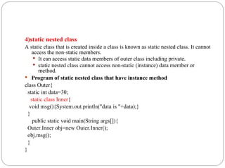 4)static nested class
A static class that is created inside a class is known as static nested class. It cannot
access the non-static members.
 It can access static data members of outer class including private.
 static nested class cannot access non-static (instance) data member or
method.
 Program of static nested class that have instance method
class Outer{
static int data=30;
static class Inner{
void msg(){System.out.println("data is "+data);}
}
public static void main(String args[]){
Outer.Inner obj=new Outer.Inner();
obj.msg();
}
}
 