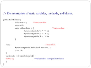 // Demonstration of static variables, methods, and blocks.
public class UseStatic {
static int a = 3; //static variables
static int b;
static void meth(int x) { //static method
System.out.println("x = " + x);
System.out.println("a = " + a);
System.out.println("b = " + b);
}
static { //static block
System.out.println("Static block initialized.");
b = a * 4;
}
public static void main(String args[]) {
meth(42); //static method calling inside the class
}
}
 