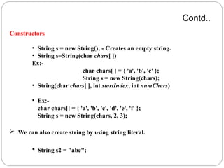 Contd..
Constructors
• String s = new String(); - Creates an empty string.
• String s=String(char chars[ ])
Ex:-
char chars[ ] = { 'a', 'b', 'c' };
String s = new String(chars);
• String(char chars[ ], int startIndex, int numChars)
• Ex:-
char chars[] = { 'a', 'b', 'c', 'd', 'e', 'f' };
String s = new String(chars, 2, 3);
 We can also create string by using string literal.
 String s2 = "abc";
 