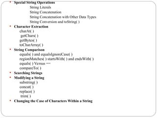  Special String Operations
String Literals
String Concatenation
String Concatenation with Other Data Types
String Conversion and toString( )
 Character Extraction
charAt( )
getChars( )
getBytes( )
toCharArray( )
 String Comparison
equals( ) and equalsIgnoreCase( )
regionMatches( ) startsWith( ) and endsWith( )
equals( ) Versus ==
compareTo( )
 Searching Strings
 Modifying a String
substring( )
concat( )
replace( )
trim( )
 Changing the Case of Characters Within a String
 