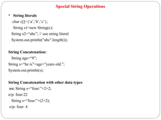 Special String Operations
 String literals
char c[]={‘a’,’b’,’c’};
String s1=new String(c);
String s2=“abc”; // use string literal
System.out.println("abc".length());
String Concatenation:
String age=“9”;
String s=“he is”+age+”years old.”;
System.out.println(s);
String Concatenation with other data types
ex: String s=“four:”+2+2;
o/p: four:22
String s=“four:”+(2+2);
o/p: four: 4
 