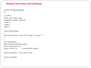 String Conversion and toString()
syntax: String toString()
Ex:
class Box {
double width , height , depth;
Box(double w, double h, double d){
width=w;
height=h;
depth=d;
}
public String toString()
{
return "dimensions are "+width+" by" +height+" by"+depth +".";
}
}
class toStringDemo{
public static void main(String args[]){
Box b= new Box(10,12,14);
String s=" Box b:"+b; //concatenate Box objectcls
System.out.println(b); //convert Box to string
System.out.println(s);
}
}
 