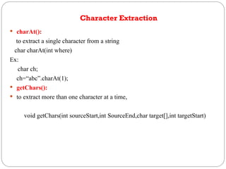 Character Extraction
 charAt():
to extract a single character from a string
char charAt(int where)
Ex:
char ch;
ch=“abc”.charAt(1);
 getChars():
 to extract more than one character at a time,
void getChars(int sourceStart,int SourceEnd,char target[],int targetStart)
 