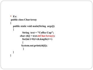  Ex:
public class CharArray
{
public static void main(String args[])
{
String text = "Coffee Cup";
char ch[] = text.toCharArray();
for(int i=0;i<ch.length;i++)
{
System.out.print(ch[i]);
}
}
}
 