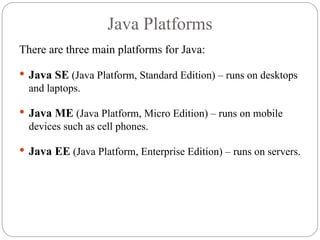 Java Platforms
There are three main platforms for Java:
 Java SE (Java Platform, Standard Edition) – runs on desktops
and laptops.
 Java ME (Java Platform, Micro Edition) – runs on mobile
devices such as cell phones.
 Java EE (Java Platform, Enterprise Edition) – runs on servers.
 