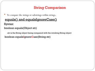 String Comparison
 To compare the strings or substrings within strings.
equals() and equalsIgnoreCase()
Syntax:
boolean equals(Object str)
-str is the String object being compared with the invoking String object
boolean equalsIgnoreCase(String str)
 