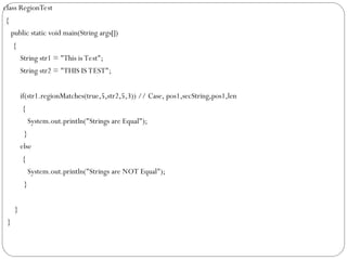 class RegionTest
{
public static void main(String args[])
{
String str1 = "This is Test";
String str2 = "THIS IS TEST";
if(str1.regionMatches(true,5,str2,5,3)) // Case, pos1,secString,pos1,len
{
System.out.println("Strings are Equal");
}
else
{
System.out.println("Strings are NOT Equal");
}
}
}
 