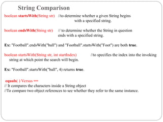 boolean startsWith(String str) //to determine whether a given String begins
with a specified string.
boolean endsWith(String str) // to determine whether the String in question
ends with a specified string.
Ex: "Football".endsWith("ball") and "Football".startsWith("Foot") are both true.
boolean startsWith(String str, int startIndex) //to specifies the index into the invoking
string at which point the search will begin.
Ex: "Football".startsWith("ball", 4) returns true.
equals( ) Versus ==
// It compares the characters inside a String object
//To compare two object references to see whether they refer to the same instance.
String Comparison
 