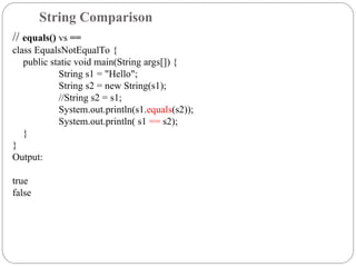 // equals() vs ==
class EqualsNotEqualTo {
public static void main(String args[]) {
String s1 = "Hello";
String s2 = new String(s1);
//String s2 = s1;
System.out.println(s1.equals(s2));
System.out.println( s1 == s2);
}
}
Output:
true
false
String Comparison
 