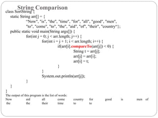 class SortString {
static String arr[] = {
“Now", "is", "the", "time", "for", "all", "good", "men",
"to", "come", "to", "the", "aid", "of", "their", "country“};
public static void main(String args[]) {
for(int j = 0; j < arr.length; j++) {
for(int i = j + 1; i < arr.length; i++) {
if(arr[i].compareTo(arr[j]) < 0) {
String t = arr[j];
arr[j] = arr[i];
arr[i] = t;
}
}
System.out.println(arr[j]);
}
}
}
The output of this program is the list of words:
Now aid all come country for good is men of
the the their time to to
String Comparison
 