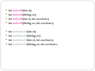  int indexOf(int ch)
 int indexOf(String str)
 int indexOf(int ch, int startIndex)
 int indexOf(String str, int startIndex)
 int lastIndexOf(int ch)
 int lastIndexOf(String str)
 int lastIndexOf(int ch, int startIndex)
 int lastIndexOf(String str, int startIndex)
 