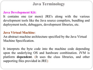 Java Development Kit:
It contains one (or more) JRE's along with the various
development tools like the Java source compilers, bundling and
deployment tools, debuggers, development libraries, etc.
Java Virtual Machine:
An abstract machine architecture specified by the Java Virtual
Machine Specification.
It interprets the byte code into the machine code depending
upon the underlying OS and hardware combination. JVM is
platform dependent. (It uses the class libraries, and other
supporting files provided in JRE)
Java Terminology
 