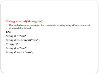 String concat(String str)
 This method creates a new object that contains the invoking string with the contents of
str appended to the end
EX:
String s1 = "one";
String s2 = s1.concat("two");
//Using ‘+’
String s1 = "one";
String s2 = s1 + "two";
 