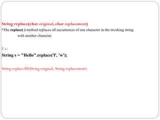String replace(char original, char replacement)
The replace( ) method replaces all occurrences of one character in the invoking string
with another character.
Ex:
String s = "Hello".replace('l', 'w');
String replaceAll(String original, String replacement)
 