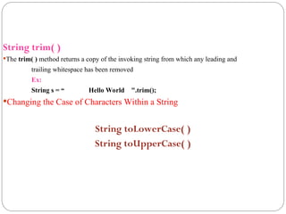 String trim( )
The trim( ) method returns a copy of the invoking string from which any leading and
trailing whitespace has been removed
Ex:
String s = “ Hello World ".trim();
Changing the Case of Characters Within a String
String toLowerCase( )
String toUpperCase( )
 