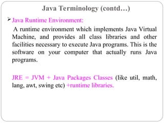 Java Runtime Environment:
A runtime environment which implements Java Virtual
Machine, and provides all class libraries and other
facilities necessary to execute Java programs. This is the
software on your computer that actually runs Java
programs.
JRE = JVM + Java Packages Classes (like util, math,
lang, awt, swing etc) +runtime libraries.
Java Terminology (contd…)
 