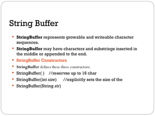 String Buffer
 StringBuffer represents growable and writeable character
sequences.
 StringBuffer may have characters and substrings inserted in
the middle or appended to the end.
 StringBuffer Constructors
 StringBuffer defines these three constructors:
 StringBuffer( ) //reservse up to 16 char
 StringBuffer(int size) //explicitly sets the size of the
 StringBuffer(String str)
 
