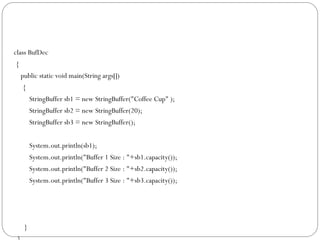 class BufDec
{
public static void main(String args[])
{
StringBuffer sb1 = new StringBuffer("Coffee Cup" );
StringBuffer sb2 = new StringBuffer(20);
StringBuffer sb3 = new StringBuffer();
System.out.println(sb1);
System.out.println("Buffer 1 Size : "+sb1.capacity());
System.out.println("Buffer 2 Size : "+sb2.capacity());
System.out.println("Buffer 3 Size : "+sb3.capacity());
}
 