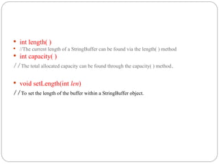  int length( )
 //The current length of a StringBuffer can be found via the length( ) method
 int capacity( )
//The total allocated capacity can be found through the capacity( ) method.
 void setLength(int len)
//To set the length of the buffer within a StringBuffer object.
 