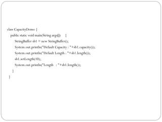 class CapacityDemo {
public static void main(String args[]) {
StringBuffer sb1 = new StringBuffer();
System.out.println("Default Capacity : "+sb1.capacity());
System.out.println("Default Length : "+sb1.length());
sb1.setLength(10);
System.out.println("Length : "+sb1.length());
}
}
 