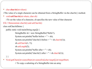  char charAt(int where)
//The value of a single character can be obtained from a StringBuffer via the charAt( ) method.
 void setCharAt(int where, char ch)
//To set the value of a character, ch specifies the new value of that character
EX:// Demonstrate charAt() and setCharAt()
class setCharAtDemo {
public static void main(String args[]) {
StringBuffer sb = new StringBuffer("Hello");
System.out.println("buffer before = " + sb);
System.out.println("charAt(1) before = " + sb.charAt(1));
sb.setCharAt(1, 'i');
sb.setLength(2);
System.out.println("buffer after = " + sb);
System.out.println("charAt(1) after = " + sb.charAt(1));
} }
 Void getChars(int sourceStart,int sourceEnd,char target[],int targetStart)
// To copy a substring of a StringBuffer into an array
 