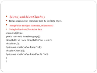  delete() and deleteCharAt()
 deletes a sequence of characters from the invoking object.
 StringBuffer delete(int startIndex, int endIndex)
 StringBuffer deleteCharAt(int loc)
class deleteDemo{
public static void main(String args[]){
StringBuffer sb = new StringBuffer(“this is test.”);
sb.delete(4,7);
System.out.println(“After delete: “+sb);
sb.deleteCharAt(0);
System.out.println(“After deleteCharAt: “+sb);
}
}
 