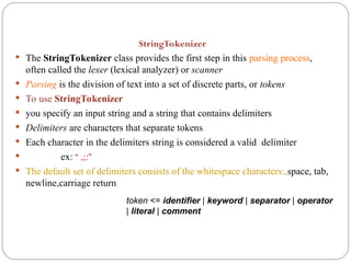 StringTokenizer
 The StringTokenizer class provides the first step in this parsing process,
often called the lexer (lexical analyzer) or scanner
 Parsing is the division of text into a set of discrete parts, or tokens
 To use StringTokenizer
 you specify an input string and a string that contains delimiters
 Delimiters are characters that separate tokens
 Each character in the delimiters string is considered a valid delimiter
 ex: “ ,;:”
 The default set of delimiters consists of the whitespace characters:,space, tab,
newline,carriage return
token <= identifier | keyword | separator | operator
| literal | comment
 