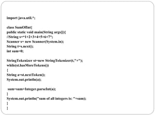 import java.util.*;
class SumOfInt{
public static void main(String args[]){
//String s=“1+2+3+4+5+6+7”;
Scanner s= new Scanner(System.in);
String t=s.next();
int sum=0;
StringTokenizer st=new StringTokenizer(t,"+");
while(st.hasMoreTokens())
{
String a=st.nextToken();
System.out.println(a);
sum=sum+Integer.parseInt(a);
}
System.out.println("sum of all integers is: "+sum);
}
}
 
