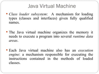 Java Virtual Machine
 Class loader subsystem: A mechanism for loading
types (classes and interfaces) given fully qualified
names.
 The Java virtual machine organizes the memory it
needs to execute a program into several runtime data
areas.
 Each Java virtual machine also has an execution
engine: a mechanism responsible for executing the
instructions contained in the methods of loaded
classes.
 
