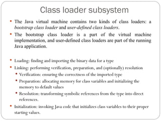 Class loader subsystem
 The Java virtual machine contains two kinds of class loaders: a
bootstrap class loader and user-defined class loaders.
 The bootstrap class loader is a part of the virtual machine
implementation, and user-defined class loaders are part of the running
Java application.
 Loading: finding and importing the binary data for a type
 Linking: performing verification, preparation, and (optionally) resolution
 Verification: ensuring the correctness of the imported type
 Preparation: allocating memory for class variables and initializing the
memory to default values
 Resolution: transforming symbolic references from the type into direct
references.
 Initialization: invoking Java code that initializes class variables to their proper
starting values.
 