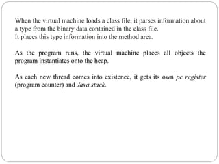 When the virtual machine loads a class file, it parses information about
a type from the binary data contained in the class file.
It places this type information into the method area.
As the program runs, the virtual machine places all objects the
program instantiates onto the heap.
As each new thread comes into existence, it gets its own pc register
(program counter) and Java stack.
 