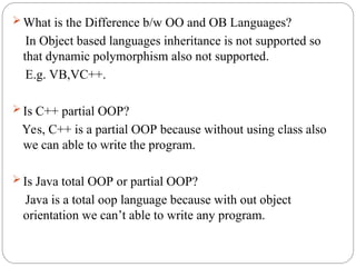  What is the Difference b/w OO and OB Languages?
In Object based languages inheritance is not supported so
that dynamic polymorphism also not supported.
E.g. VB,VC++.
 Is C++ partial OOP?
Yes, C++ is a partial OOP because without using class also
we can able to write the program.
 Is Java total OOP or partial OOP?
Java is a total oop language because with out object
orientation we can’t able to write any program.
 