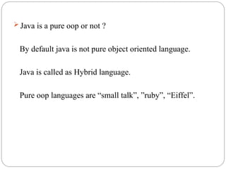  Java is a pure oop or not ?
By default java is not pure object oriented language.
Java is called as Hybrid language.
Pure oop languages are “small talk”, ”ruby”, “Eiffel”.
 