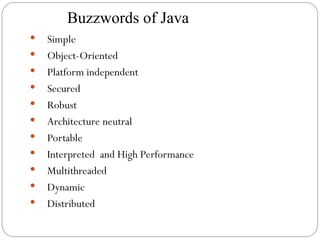 Buzzwords of Java
 Simple
 Object-Oriented
 Platform independent
 Secured
 Robust
 Architecture neutral
 Portable
 Interpreted and High Performance
 Multithreaded
 Dynamic
 Distributed
 