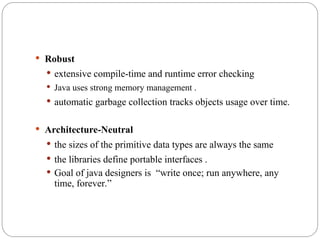  Robust
 extensive compile-time and runtime error checking
 Java uses strong memory management .
 automatic garbage collection tracks objects usage over time.
 Architecture-Neutral
 the sizes of the primitive data types are always the same
 the libraries define portable interfaces .
 Goal of java designers is “write once; run anywhere, any
time, forever.”
 