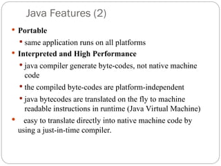  Portable
 same application runs on all platforms
 Interpreted and High Performance
 java compiler generate byte-codes, not native machine
code
 the compiled byte-codes are platform-independent
 java bytecodes are translated on the fly to machine
readable instructions in runtime (Java Virtual Machine)
 easy to translate directly into native machine code by
using a just-in-time compiler.
Java Features (2)
 