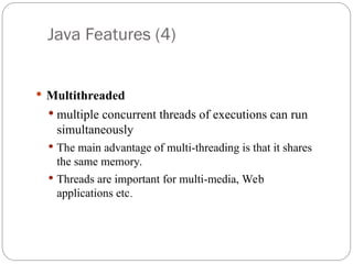 Java Features (4)
 Multithreaded
 multiple concurrent threads of executions can run
simultaneously
 The main advantage of multi-threading is that it shares
the same memory.
 Threads are important for multi-media, Web
applications etc.
 