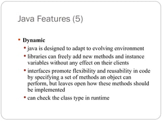 Java Features (5)
 Dynamic
 java is designed to adapt to evolving environment
 libraries can freely add new methods and instance
variables without any effect on their clients
 interfaces promote flexibility and reusability in code
by specifying a set of methods an object can
perform, but leaves open how these methods should
be implemented
 can check the class type in runtime
 