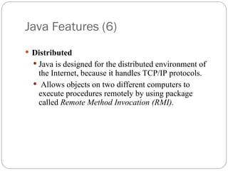 Java Features (6)
 Distributed
 Java is designed for the distributed environment of
the Internet, because it handles TCP/IP protocols.
 Allows objects on two different computers to
execute procedures remotely by using package
called Remote Method Invocation (RMI).
 