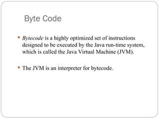 Byte Code
 Bytecode is a highly optimized set of instructions
designed to be executed by the Java run-time system,
which is called the Java Virtual Machine (JVM).
 The JVM is an interpreter for bytecode.
 