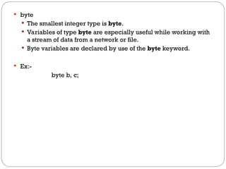  byte
 The smallest integer type is byte.
 Variables of type byte are especially useful while working with
a stream of data from a network or file.
 Byte variables are declared by use of the byte keyword.
 Ex:-
byte b, c;
 