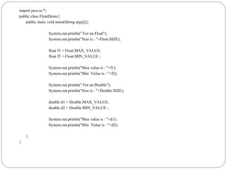 import java.io.*;
public class FloatDemo{
public static void main(String args[]){
System.out.println(" For an Float");
System.out.println("Size is : "+Float.SIZE);
float f1 = Float.MAX_VALUE;
float f2 = Float.MIN_VALUE ;
System.out.println("Max value is : "+f1);
System.out.println("Min Value is : "+f2);
System.out.println(" For an Double");
System.out.println("Size is : "+Double.SIZE);
double d1 = Double.MAX_VALUE;
double d2 = Double.MIN_VALUE ;
System.out.println("Max value is : "+d1);
System.out.println("Min Value is : "+d2);
}
}
 