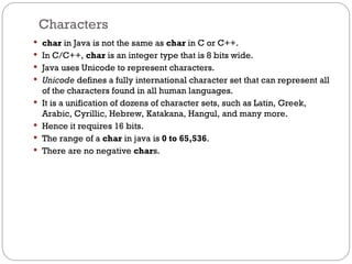 Characters
 char in Java is not the same as char in C or C++.
 In C/C++, char is an integer type that is 8 bits wide.
 Java uses Unicode to represent characters.
 Unicode defines a fully international character set that can represent all
of the characters found in all human languages.
 It is a unification of dozens of character sets, such as Latin, Greek,
Arabic, Cyrillic, Hebrew, Katakana, Hangul, and many more.
 Hence it requires 16 bits.
 The range of a char in java is 0 to 65,536.
 There are no negative chars.
 