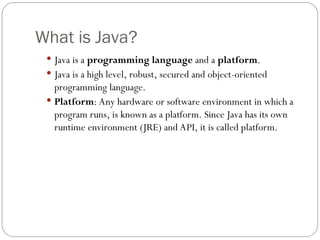 What is Java?
 Java is a programming language and a platform.
 Java is a high level, robust, secured and object-oriented
programming language.
 Platform: Any hardware or software environment in which a
program runs, is known as a platform. Since Java has its own
runtime environment (JRE) and API, it is called platform.
 