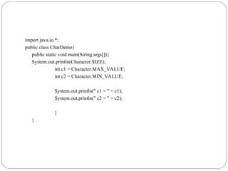 import java.io.*;
public class CharDemo{
public static void main(String args[]){
System.out.println(Character.SIZE);
int c1 = Character.MAX_VALUE;
int c2 = Character.MIN_VALUE;
System.out.println(" c1 = " + c1);
System.out.println(" c2 = " + c2);
}
}
 