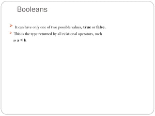 Booleans
 It can have only one of two possible values, true or false.
 This is the type returned by all relational operators, such
as a < b.
 