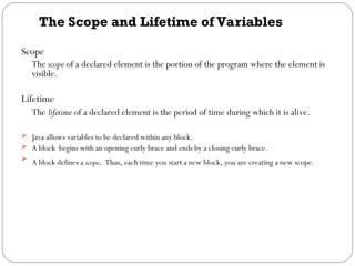 The Scope and Lifetime of Variables
Scope
The scope of a declared element is the portion of the program where the element is
visible.
Lifetime
The lifetime of a declared element is the period of time during which it is alive.
 Java allows variables to be declared within any block.
 A block begins with an opening curly brace and ends by a closing curly brace.
 A block defines a scope. Thus, each time you start a new block, you are creating a new scope.
 