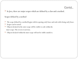 Contd..
 In Java, there are major scopes which are defined by a class and a method.
Scopes defined by a method
 The scope defined by a method begins with its opening curly brace and ends with closing curly brace.
 Scopes can be nested.
 Objects declared in the outer scope will be visible to code within the
inner scope. The reverse is not true.
 Objects declared within the inner scope will not be visible outside it.
 